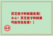 灵芝孢子粉胶囊危害(小心！灵芝孢子粉胶囊可能存在危害！)