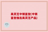 吴灵芝中银富登(中银富登推出吴灵芝产品)