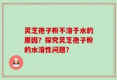 灵芝孢子粉不溶于水的原因？探究灵芝孢子粉的水溶性问题？