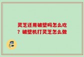 灵芝还用破壁吗怎么吃？破壁机打灵芝怎么做
