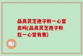 品高灵芝孢子粉一心堂卖吗(品高灵芝孢子粉在一心堂有售)