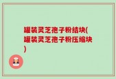 罐装灵芝孢子粉结块(罐装灵芝孢子粉压缩块)