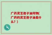 广药灵芝孢子油何物(广药的灵芝孢子油是什么？)