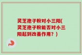 灵芝孢子粉对小三阳(灵芝孢子粉能否对小三阳起到改善作用？)
