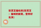 软灵芝猫吃的(软灵芝：猫咪的新宠，营养好处多)