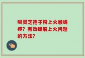 喝灵芝孢子粉上火喉咙疼？有效缓解上火问题的方法？