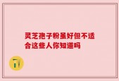 灵芝孢子粉虽好但不适合这些人你知道吗