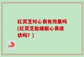 红灵芝对心衰有效果吗(红灵芝能缓解心衰症状吗？)