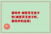 慕韩齐 破壁灵芝孢子粉(破壁灵芝孢子粉，慕韩齐的选择)
