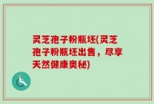 灵芝孢子粉瓶坯(灵芝孢子粉瓶坯出售，尽享天然健康奥秘)