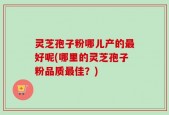 灵芝孢子粉哪儿产的最好呢(哪里的灵芝孢子粉品质最佳？)