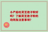 小产后吃灵芝孢子粉好吗？了解灵芝孢子粉的功效及注意事项？