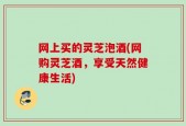 网上买的灵芝泡酒(网购灵芝酒，享受天然健康生活)
