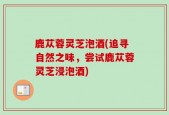 鹿苁蓉灵芝泡酒(追寻自然之味，尝试鹿苁蓉灵芝浸泡酒)