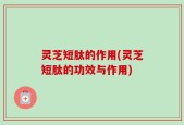 灵芝短肽的作用(灵芝短肽的功效与作用)