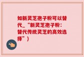 如新灵芝孢子粉可以替代_“新灵芝孢子粉：替代传统灵芝的高效选择”)