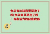 金华青年路岩灵草孢子粉(金华岩灵草孢子粉：青春活力的秘密武器)