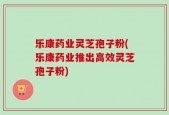 乐康药业灵芝孢子粉(乐康药业推出高效灵芝孢子粉)