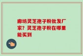 廊坊灵芝孢子粉批发厂家？灵芝孢子粉在哪里能买到