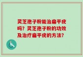 灵芝孢子粉能治扁平疣吗？灵芝孢子粉的功效及治疗扁平疣的方法？