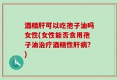 酒精肝可以吃孢子油吗女性(女性能否食用孢子油治疗酒精性肝病？)