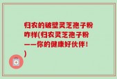 归农的破壁灵芝孢子粉咋样(归农灵芝孢子粉——你的健康好伙伴！)