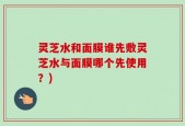 灵芝水和面膜谁先敷灵芝水与面膜哪个先使用？)