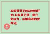 石斛煲灵芝的功效和好处(石斛灵芝煲：提升免疫力，延缓衰老的营养汤)