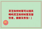 灵芝和桦树茸可以隔天喝吗灵芝和桦树茸交替饮用，健康又养生！)