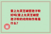 雷上允灵芝破壁孢子粉好吗(雷上允灵芝破壁孢子粉的功效和作用是什么？