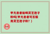甲亢患者能喝灵芝孢子粉吗(甲亢患者可否服用灵芝孢子粉？)