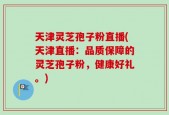 天津灵芝孢子粉直播(天津直播：品质保障的灵芝孢子粉，健康好礼。)