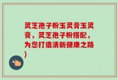 灵芝孢子粉玉灵膏玉灵膏，灵芝孢子粉搭配，为您打造清新健康之路)