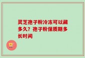 灵芝孢子粉冷冻可以藏多久？孢子粉保质期多长时间