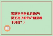 灵芝孢子粉几月份产(灵芝孢子粉的产期是哪个月份？)