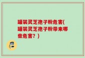 罐装灵芝孢子粉危害(罐装灵芝孢子粉带来哪些危害？)