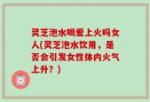 灵芝泡水喝爱上火吗女人(灵芝泡水饮用，是否会引发女性体内火气上升？)