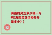 海南的灵芝多少钱一斤啊(海南灵芝价格每斤是多少？)