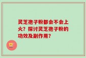 灵芝孢子粉都会不会上火？探讨灵芝孢子粉的功效及副作用？
