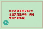 大北清灵芝孢子粉(大北清灵芝孢子粉：提升免疫力的福音)