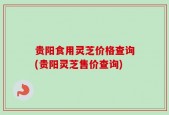 贵阳食用灵芝价格查询(贵阳灵芝售价查询)