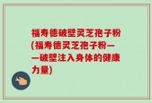 福寿德破壁灵芝孢子粉(福寿德灵芝孢子粉——破壁注入身体的健康力量)