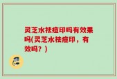 灵芝水祛痘印吗有效果吗(灵芝水祛痘印，有效吗？)