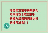 吃完灵芝孢子粉隔多久可以吃饭 (灵芝孢子粉摄入后需间隔多少时间才可进食？)