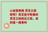 心血管疾病 灵芝三萜研究？灵芝孢子粉里的灵芝三萜和总三萜，说的是一回事吗