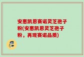 安惠凯恩赛诺灵芝孢子粉(安惠凯恩灵芝孢子粉，再现赛诺品质)