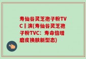 寿仙谷灵芝孢子粉TVC導演(寿仙谷灵芝孢子粉TVC：寿命倍增磨皮换肤新型态)
