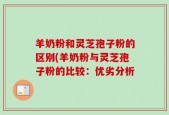 羊奶粉和灵芝孢子粉的区别(羊奶粉与灵芝孢子粉的比较：优劣分析