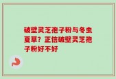 破壁灵芝孢子粉与冬虫夏草？正信破壁灵芝孢子粉好不好