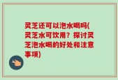 灵芝还可以泡水喝吗(灵芝水可饮用？探讨灵芝泡水喝的好处和注意事项)